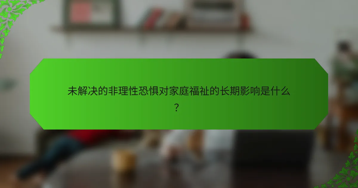 未解决的非理性恐惧对家庭福祉的长期影响是什么？