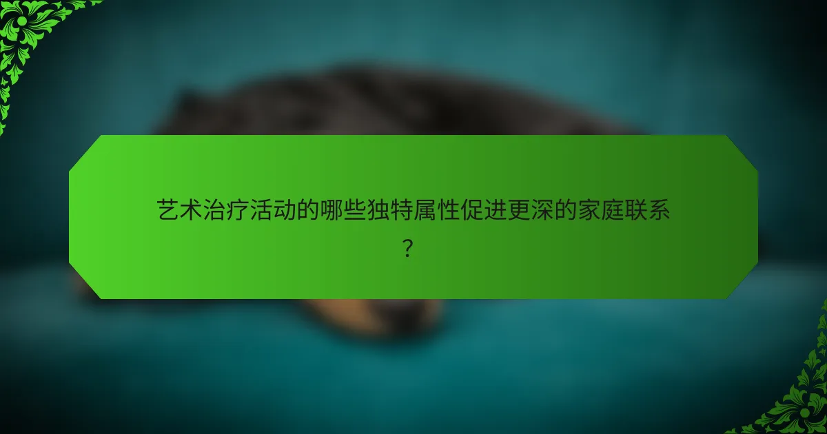 艺术治疗活动的哪些独特属性促进更深的家庭联系?